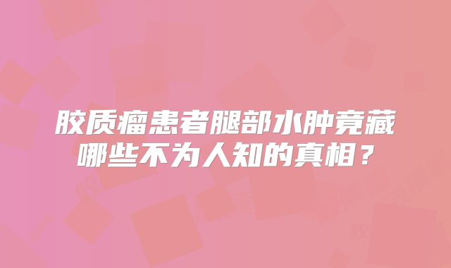 胶质瘤患者腿部水肿竟藏哪些不为人知的真相？