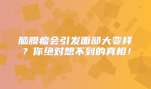 脑膜瘤会引发面部大变样？你绝对想不到的真相！