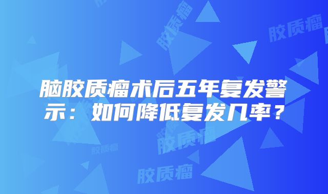 脑胶质瘤术后五年复发警示：如何降低复发几率？