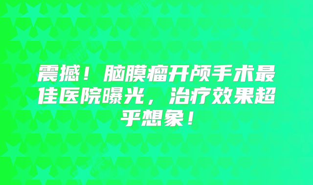 震撼！脑膜瘤开颅手术最佳医院曝光，治疗效果超乎想象！