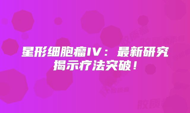 星形细胞瘤IV：最新研究揭示疗法突破！