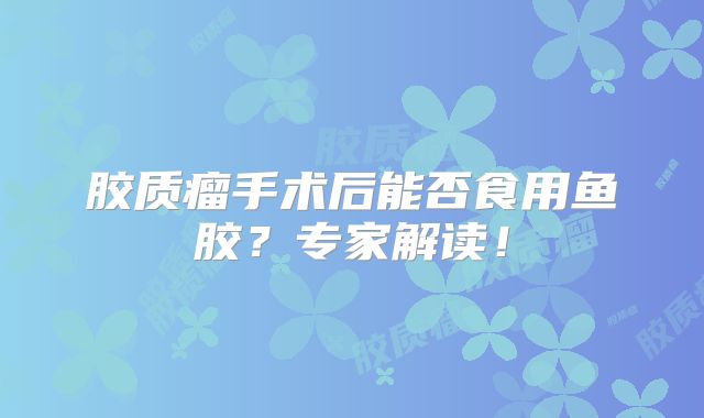 胶质瘤手术后能否食用鱼胶？专家解读！