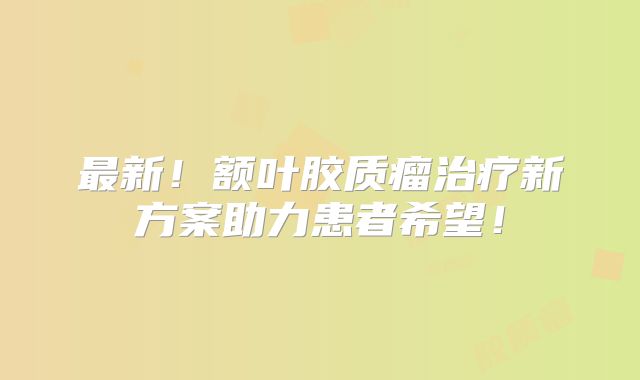 最新！额叶胶质瘤治疗新方案助力患者希望！