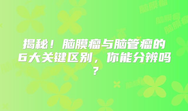 揭秘！脑膜瘤与脑管瘤的6大关键区别，你能分辨吗？