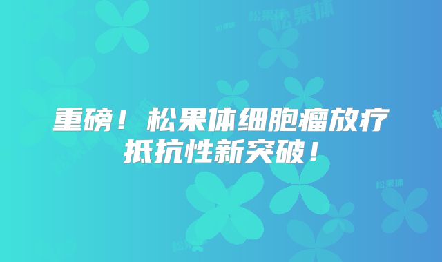 重磅！松果体细胞瘤放疗抵抗性新突破！