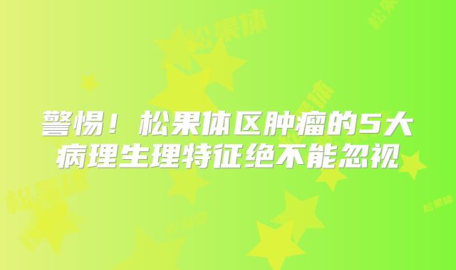 警惕！松果体区肿瘤的5大病理生理特征绝不能忽视