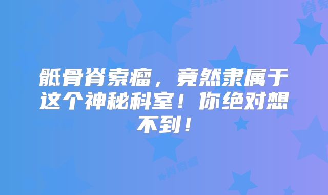 骶骨脊索瘤，竟然隶属于这个神秘科室！你绝对想不到！