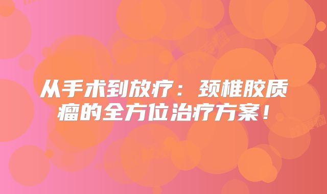 从手术到放疗：颈椎胶质瘤的全方位治疗方案！