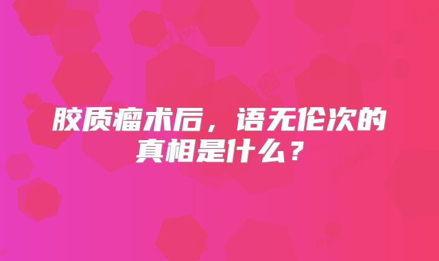胶质瘤术后，语无伦次的真相是什么？