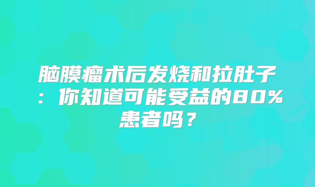 脑膜瘤术后发烧和拉肚子：你知道可能受益的80%患者吗？
