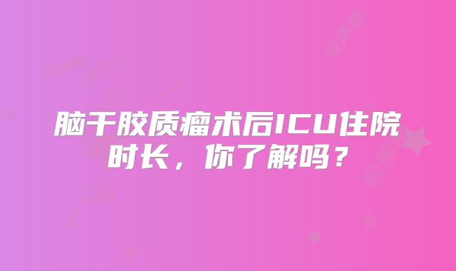 脑干胶质瘤术后ICU住院时长，你了解吗？