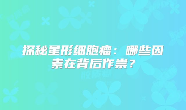 探秘星形细胞瘤：哪些因素在背后作祟？