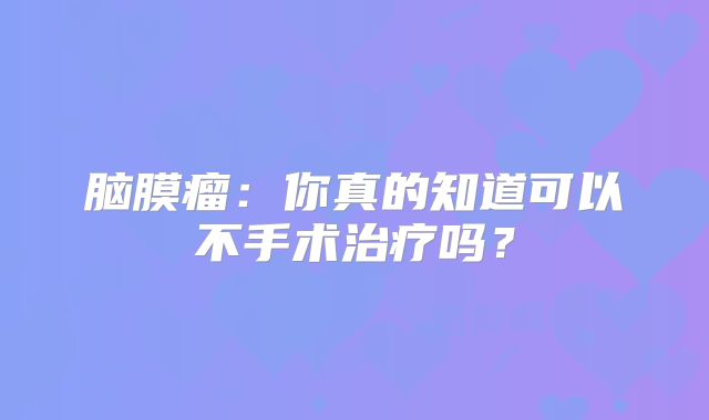 脑膜瘤：你真的知道可以不手术治疗吗？