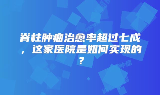 脊柱肿瘤治愈率超过七成，这家医院是如何实现的？