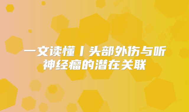 一文读懂丨头部外伤与听神经瘤的潜在关联