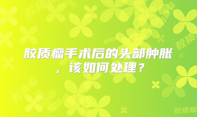 胶质瘤手术后的头部肿胀，该如何处理？