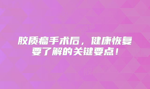 胶质瘤手术后，健康恢复要了解的关键要点！