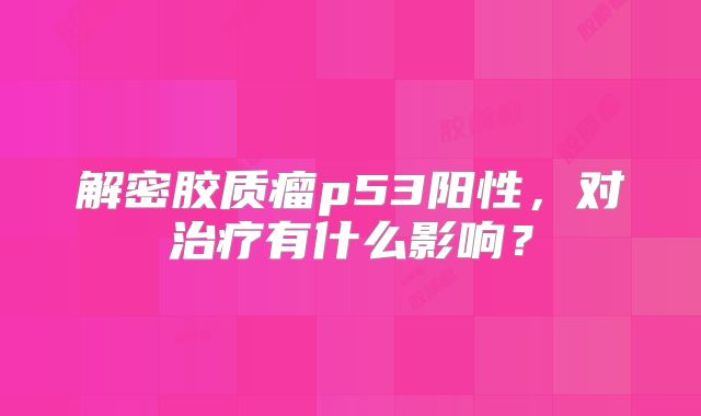 解密胶质瘤p53阳性，对治疗有什么影响？