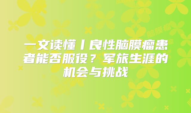 一文读懂丨良性脑膜瘤患者能否服役？军旅生涯的机会与挑战