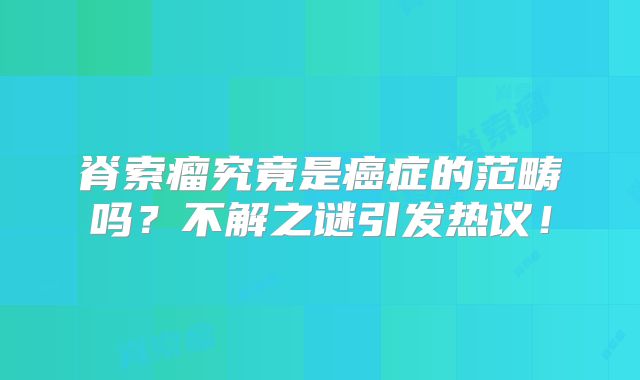 脊索瘤究竟是癌症的范畴吗？不解之谜引发热议！