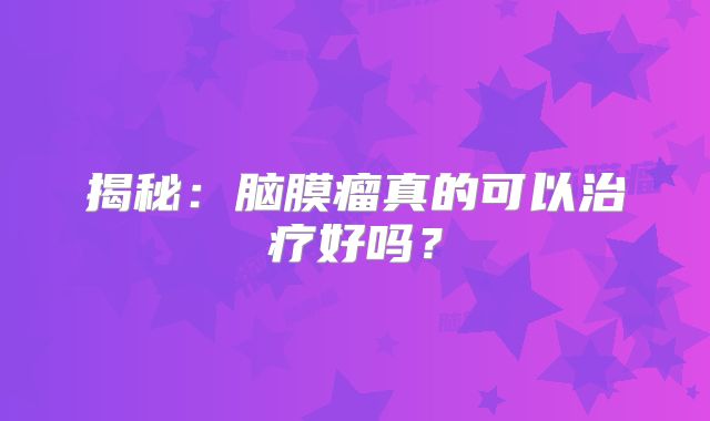 揭秘：脑膜瘤真的可以治疗好吗？