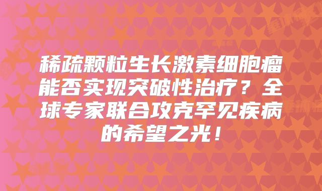 稀疏颗粒生长激素细胞瘤能否实现突破性治疗？全球专家联合攻克罕见疾病的希望之光！