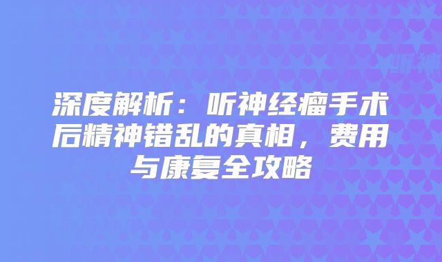 深度解析：听神经瘤手术后精神错乱的真相，费用与康复全攻略