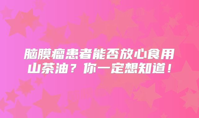 脑膜瘤患者能否放心食用山茶油？你一定想知道！