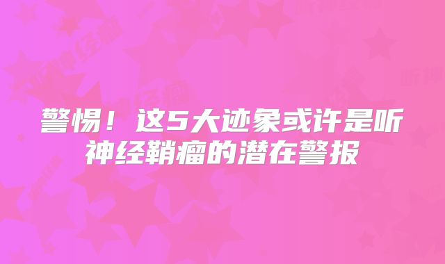 警惕！这5大迹象或许是听神经鞘瘤的潜在警报