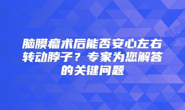 脑膜瘤术后能否安心左右转动脖子？专家为您解答的关键问题
