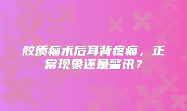 胶质瘤术后耳背疼痛，正常现象还是警讯？