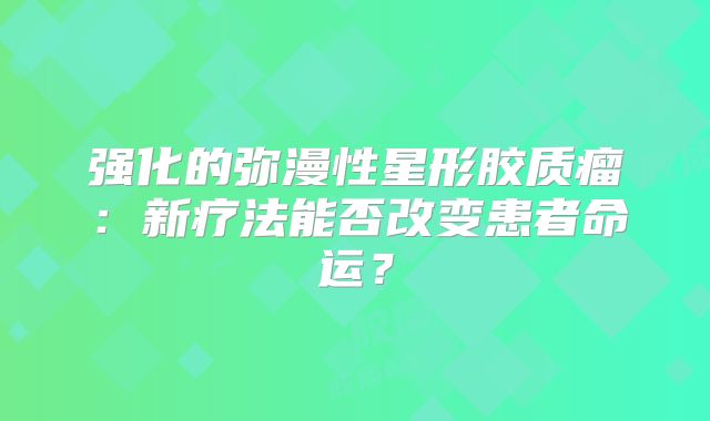 强化的弥漫性星形胶质瘤：新疗法能否改变患者命运？