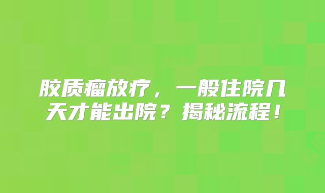 胶质瘤放疗，一般住院几天才能出院？揭秘流程！