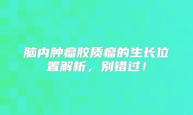脑内肿瘤胶质瘤的生长位置解析，别错过！