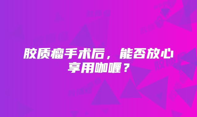 胶质瘤手术后，能否放心享用咖喱？