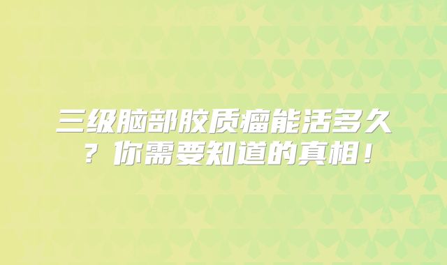 三级脑部胶质瘤能活多久？你需要知道的真相！