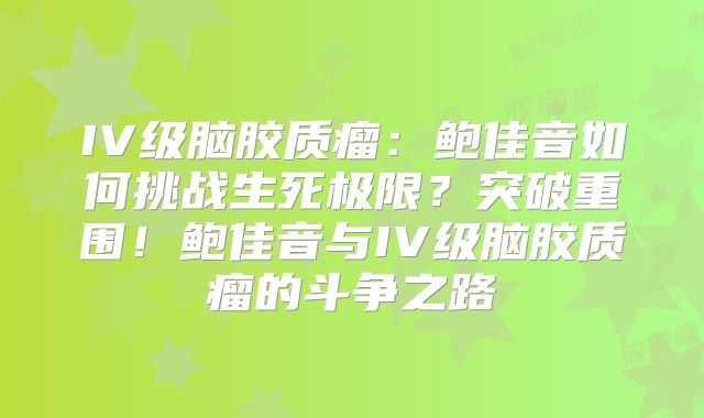 IV级脑胶质瘤：鲍佳音如何挑战生死极限？突破重围！鲍佳音与IV级脑胶质瘤的斗争之路