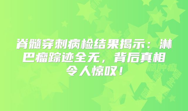 脊髓穿刺病检结果揭示：淋巴瘤踪迹全无，背后真相令人惊叹！