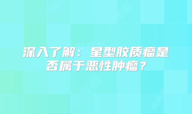 深入了解：星型胶质瘤是否属于恶性肿瘤？