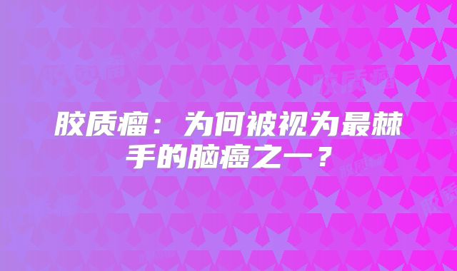 胶质瘤：为何被视为最棘手的脑癌之一？