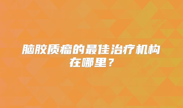 脑胶质瘤的最佳治疗机构在哪里？