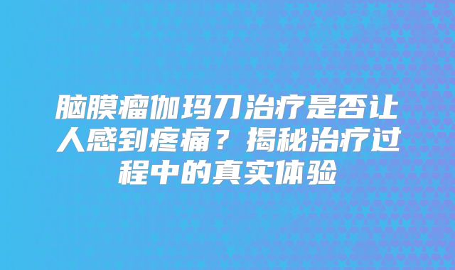 脑膜瘤伽玛刀治疗是否让人感到疼痛？揭秘治疗过程中的真实体验