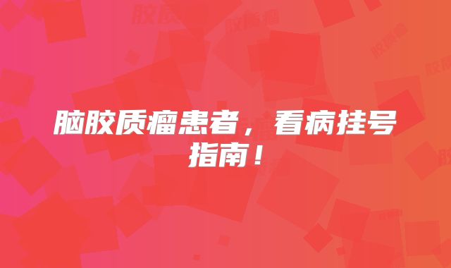 脑胶质瘤患者，看病挂号指南！