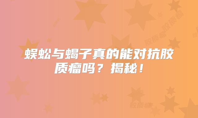 蜈蚣与蝎子真的能对抗胶质瘤吗？揭秘！