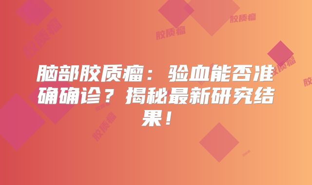 脑部胶质瘤：验血能否准确确诊？揭秘最新研究结果！