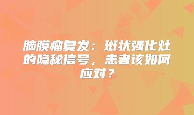 脑膜瘤复发：斑状强化灶的隐秘信号，患者该如何应对？