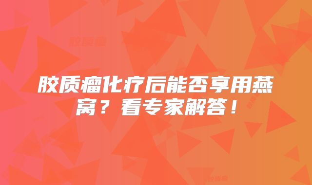 胶质瘤化疗后能否享用燕窝？看专家解答！