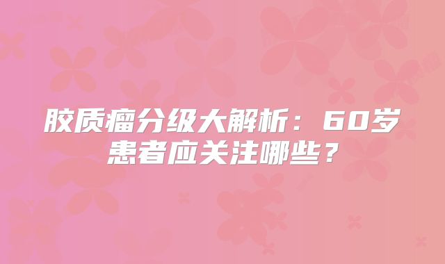 胶质瘤分级大解析：60岁患者应关注哪些？