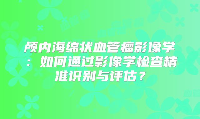 颅内海绵状血管瘤影像学：如何通过影像学检查精准识别与评估？
