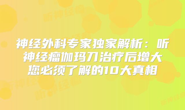 神经外科专家独家解析：听神经瘤伽玛刀治疗后增大您必须了解的10大真相